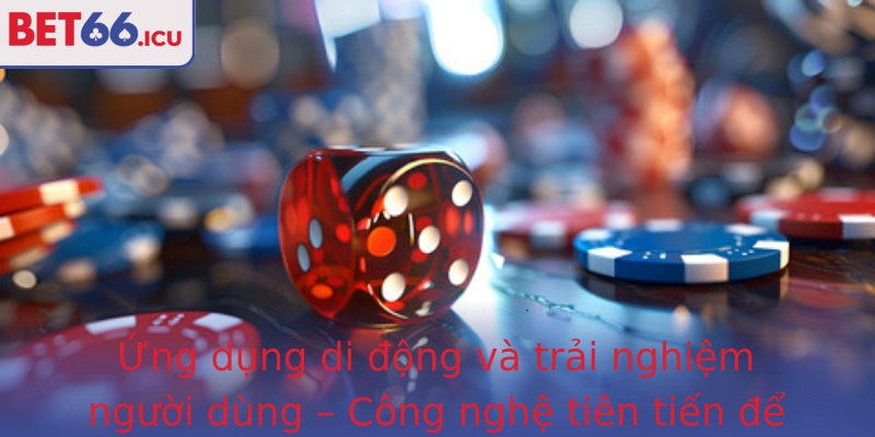 Ứng dụng di động và trải nghiệm người dùng – Công nghệ tiên tiến để nâng tầm cá cược